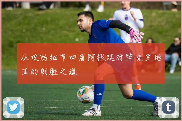 从攻防细节回看阿根廷对阵克罗地亚的制胜之道