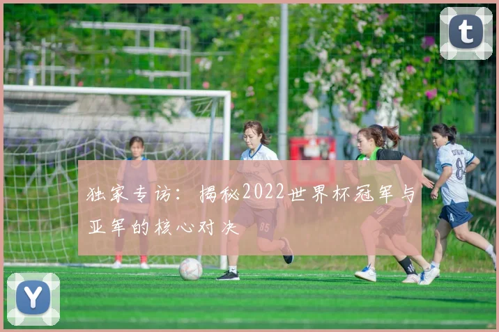 独家专访：揭秘2022世界杯冠军与亚军的核心对决