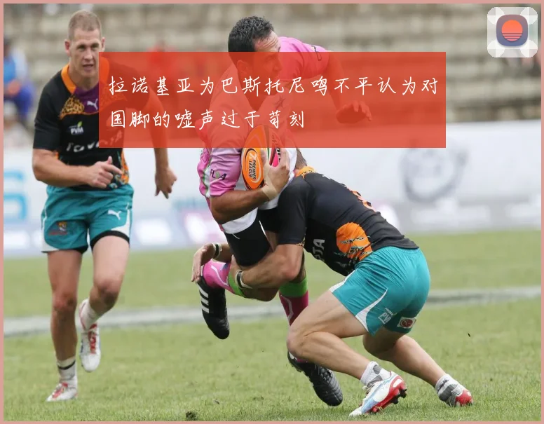 拉诺基亚为巴斯托尼鸣不平认为对国脚的嘘声过于苛刻